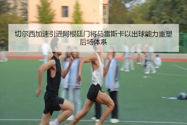 切尔西加速引进阿根廷门将马雷斯卡以出球能力重塑后场体系（pg）