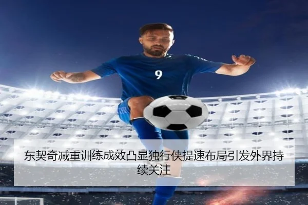 东契奇减重训练成效凸显独行侠提速布局引发外界持续关注 - pg